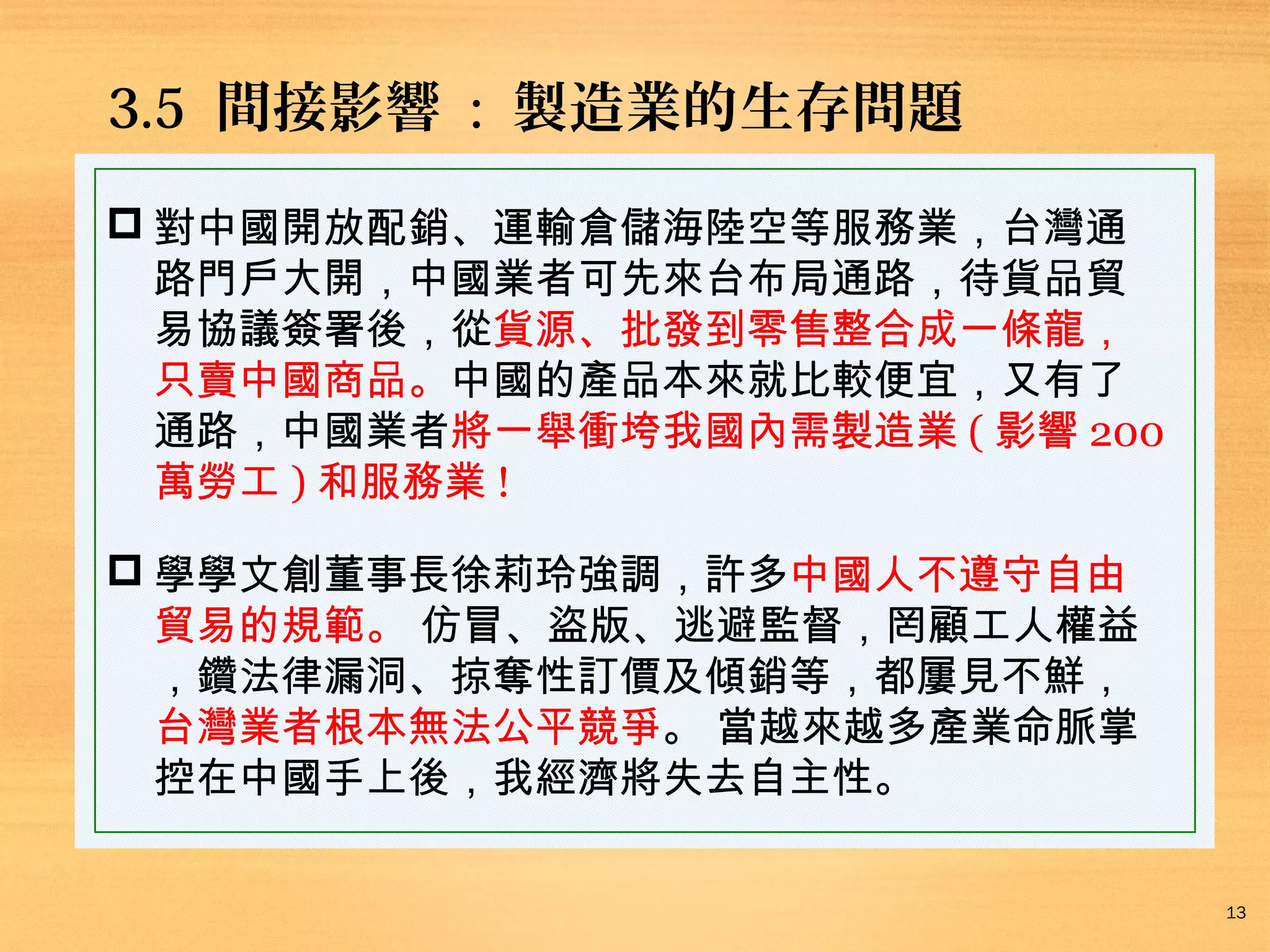 3.5 間接影響 : 製造業的生存問題
 對中國開放配銷、運輸倉儲海陸空等服務業，台灣通
路門戶大開，中國業者可先來台布局通路，待貨品貿
易協議簽署後，從貨源、批發到零售整合成一條龍，
只賣中國商品。中國的產品本來就比較便宜，又有了
通路，中國業者將一舉衝垮我國內需製造業 ( 影響 200
萬勞工 ) 和服務業 !
 學學文創董事長徐莉玲強調，許多中國人不遵守自由
貿易的規範。 仿冒、盜版、逃避監督，罔顧工人權益
，鑽法律漏洞、掠奪性訂價及傾銷等，都屢見不鮮，
台灣業者根本無法公平競爭。 當越來越多產業命脈掌
控在中國手上後，我經濟將失去自主性。
13

 