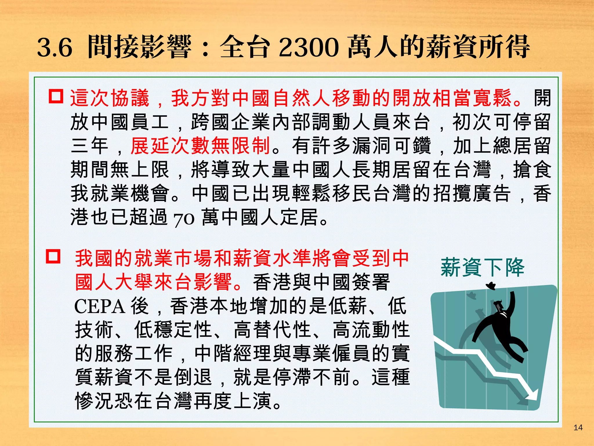3.6 間接影響：全台 2300 萬人的薪資所得
 這次協議，我方對中國自然人移動的開放相當寬鬆。開
放中國員工，跨國企業內部調動人員來台，初次可停留
三年，展延次數無限制。有許多漏洞可鑽，加上總居留
期間無上限，將導致大量中國人長期居留在台灣，搶食
我就業機會。中國已出現輕鬆移民台灣的招攬廣告，香
港也已超過 70 萬中國人定居。
 我國的就業市場和薪資水準將會受到中
國人大舉來台影響。香港與中國簽署
CEPA 後，香港本地增加的是低薪、低
技術、低穩定性、高替代性、高流動性
的服務工作，中階經理與專業僱員的實
質薪資不是倒退，就是停滯不前。這種
慘況恐在台灣再度上演。

薪資下降

14

 