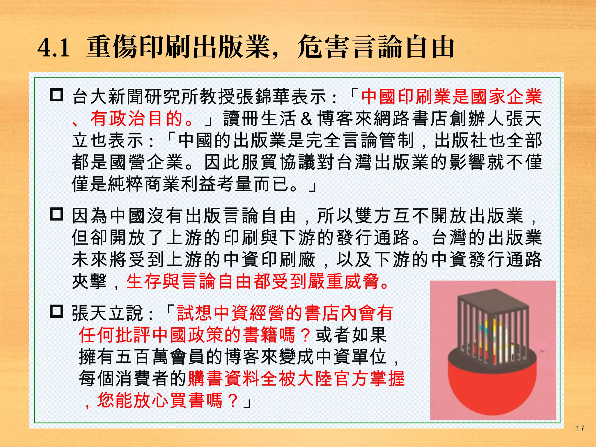 4.1 重傷印刷出版業，危害言論自由
 台大新聞研究所教授張錦華表示 : 「中國印刷業是國家企業
、有政治目的。」讀冊生活＆博客來網路書店創辦人張天
立也表示 : 「中國的出版業是完全言論管制，出版社也全部
都是國營企業。因此服貿協議對台灣出版業的影響就不僅
僅是純粹商業利益考量而已。」
 因為中國沒有出版言論自由，所以雙方互不開放出版業，
但卻開放了上游的印刷與下游的發行通路。台灣的出版業
未來將受到上游的中資印刷廠，以及下游的中資發行通路
夾擊，生存與言論自由都受到嚴重威脅。
 張天立說 : 「試想中資經營的書店內會有
任何批評中國政策的書籍嗎？或者如果
擁有五百萬會員的博客來變成中資單位，
每個消費者的購書資料全被大陸官方掌握
，您能放心買書嗎？」
17

 