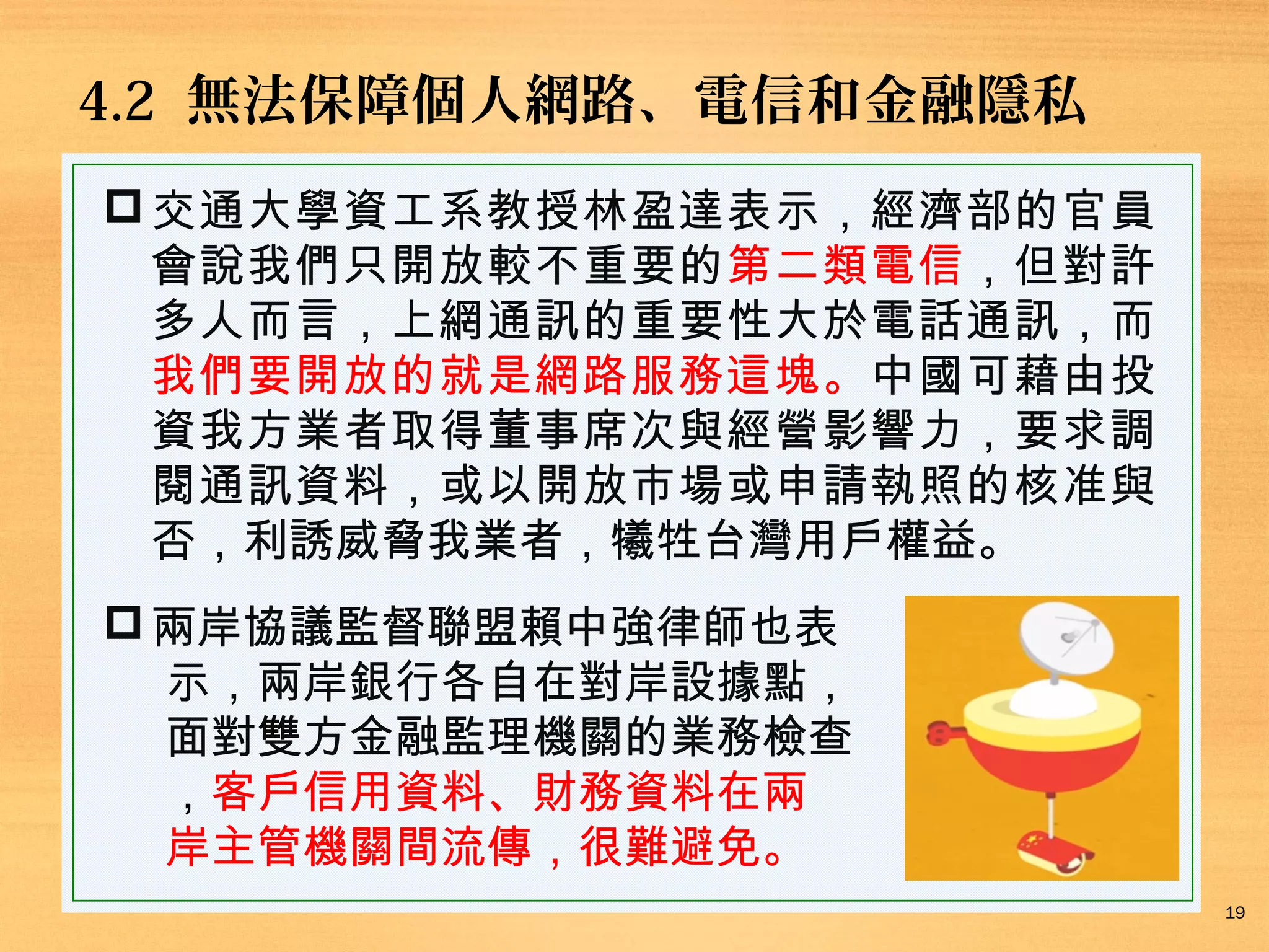 4.2 無法保障個人網路、電信和金融隱私
 交通大學資工系教授林盈達表示，經濟部的官員
會說我們只開放較不重要的第二類電信，但對許
多人而言，上網通訊的重要性大於電話通訊，而
我們要開放的就是網路服務這塊。中國可藉由投
資我方業者取得董事席次與經營影響力，要求調
閱通訊資料，或以開放市場或申請執照的核准與
否，利誘威脅我業者，犧牲台灣用戶權益。
 兩岸協議監督聯盟賴中強律師也表
示，兩岸銀行各自在對岸設據點，
面對雙方金融監理機關的業務檢查
，客戶信用資料、財務資料在兩
岸主管機關間流傳，很難避免。
19

 