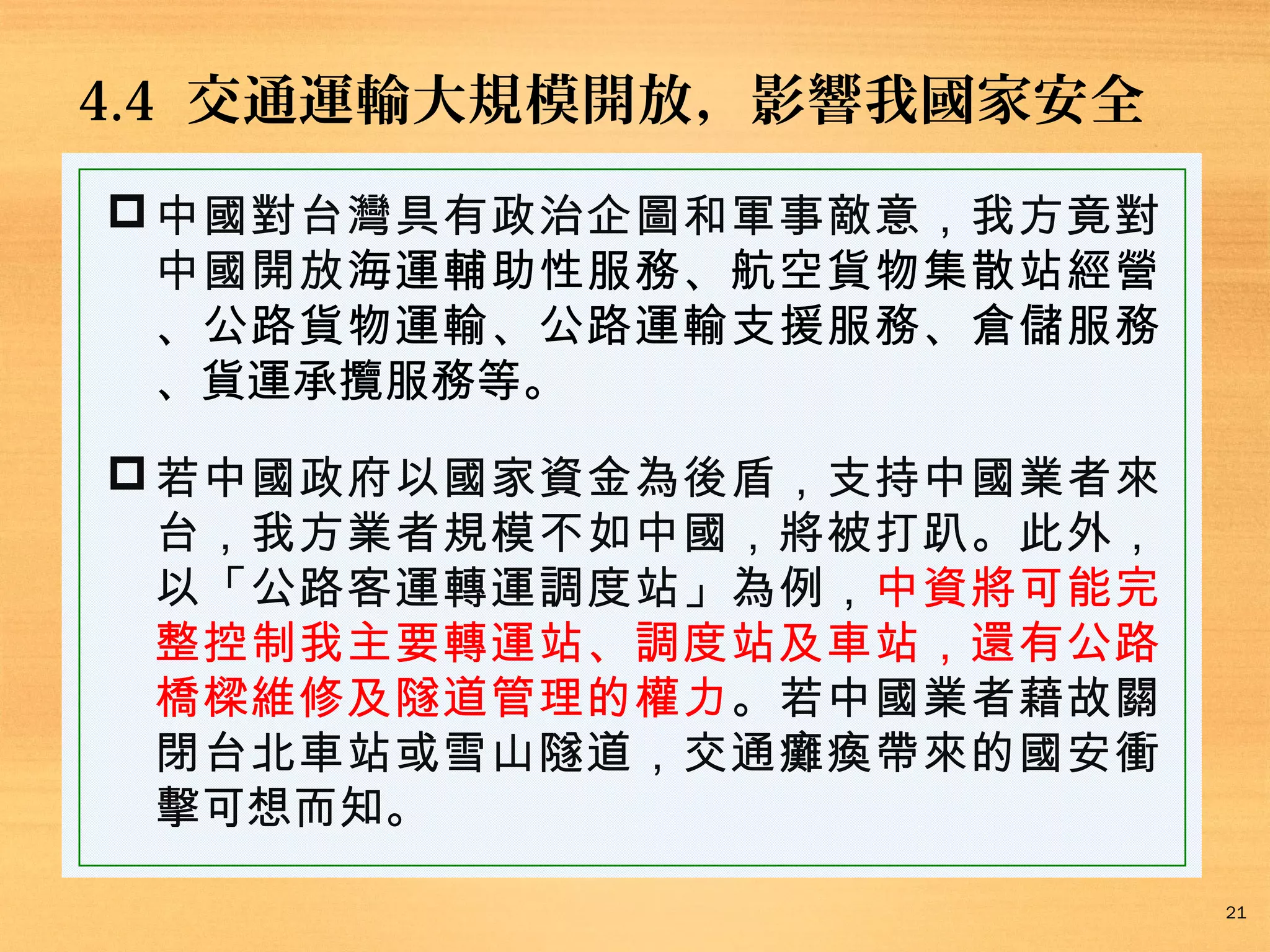 4.4 交通運輸大規模開放，影響我國家安全
 中國對台灣具有政治企圖和軍事敵意，我方竟對
中國開放海運輔助性服務、航空貨物集散站經營
、公路貨物運輸、公路運輸支援服務、倉儲服務
、貨運承攬服務等。
 若中國政府以國家資金為後盾，支持中國業者來
台，我方業者規模不如中國，將被打趴。此外，
以「公路客運轉運調度站」為例，中資將可能完
整控制我主要轉運站、調度站及車站，還有公路
橋樑維修及隧道管理的權力。若中國業者藉故關
閉台北車站或雪山隧道，交通癱瘓帶來的國安衝
擊可想而知。
21

 