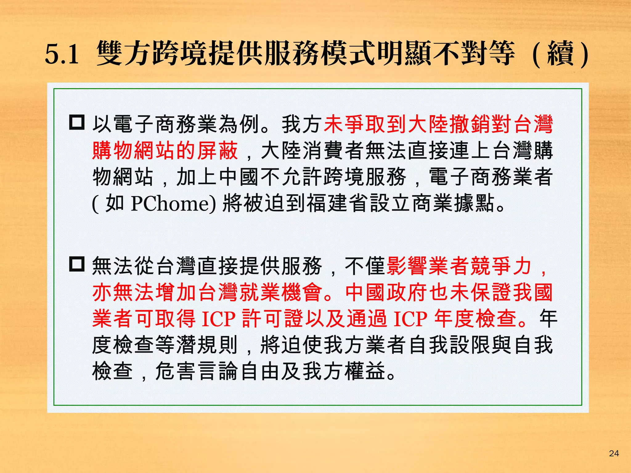 5.1 雙方跨境提供服務模式明顯不對等 ( 續 )
 以電子商務業為例。我方未爭取到大陸撤銷對台灣
購物網站的屏蔽，大陸消費者無法直接連上台灣購
物網站，加上中國不允許跨境服務，電子商務業者
( 如 PChome) 將被迫到福建省設立商業據點。
 無法從台灣直接提供服務，不僅影響業者競爭力，
亦無法增加台灣就業機會。中國政府也未保證我國
業者可取得 ICP 許可證以及通過 ICP 年度檢查。年
度檢查等潛規則，將迫使我方業者自我設限與自我
檢查，危害言論自由及我方權益。

24

 