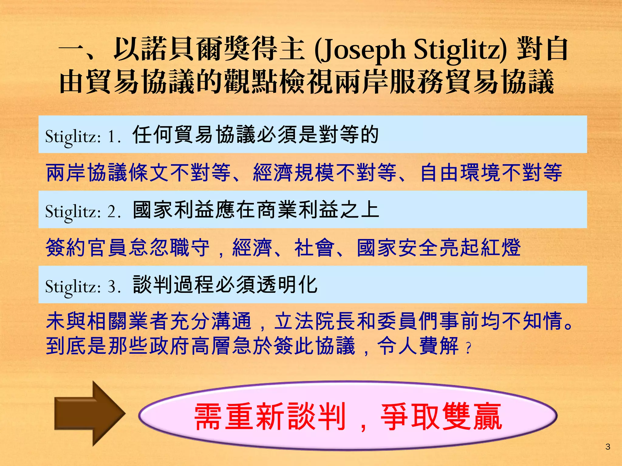 一、以諾貝爾獎得主 (Joseph Stiglitz) 對自
由貿易協議的觀點檢視兩岸服務貿易協議
Stiglitz: 1. 任何貿易協議必須是對等的
兩岸協議條文不對等、經濟規模不對等、自由環境不對等
Stiglitz: 2. 國家利益應在商業利益之上
簽約官員怠忽職守，經濟、社會、國家安全亮起紅燈
Stiglitz: 3. 談判過程必須透明化
未與相關業者充分溝通，立法院長和委員們事前均不知情。
到底是那些政府高層急於簽此協議，令人費解 ?

需重新談判，爭取雙贏
3

 