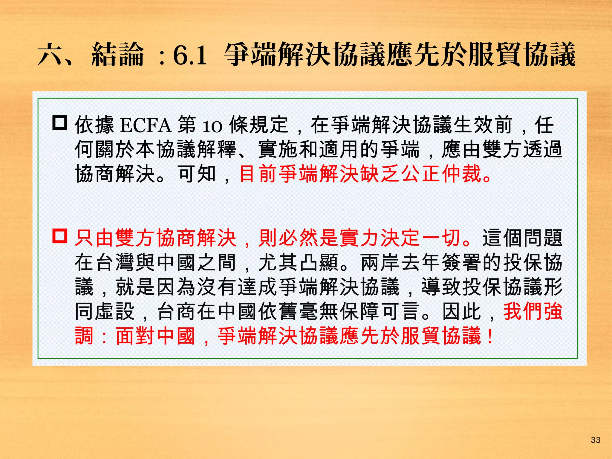 六、結論 : 6.1 爭端解決協議應先於服貿協議
 依據 ECFA 第 10 條規定，在爭端解決協議生效前，任
何關於本協議解釋、實施和適用的爭端，應由雙方透過
協商解決。可知，目前爭端解決缺乏公正仲裁。
 只由雙方協商解決，則必然是實力決定一切。這個問題
在台灣與中國之間，尤其凸顯。兩岸去年簽署的投保協
議，就是因為沒有達成爭端解決協議，導致投保協議形
同虛設，台商在中國依舊毫無保障可言。因此，我們強
調：面對中國，爭端解決協議應先於服貿協議 !

33

 