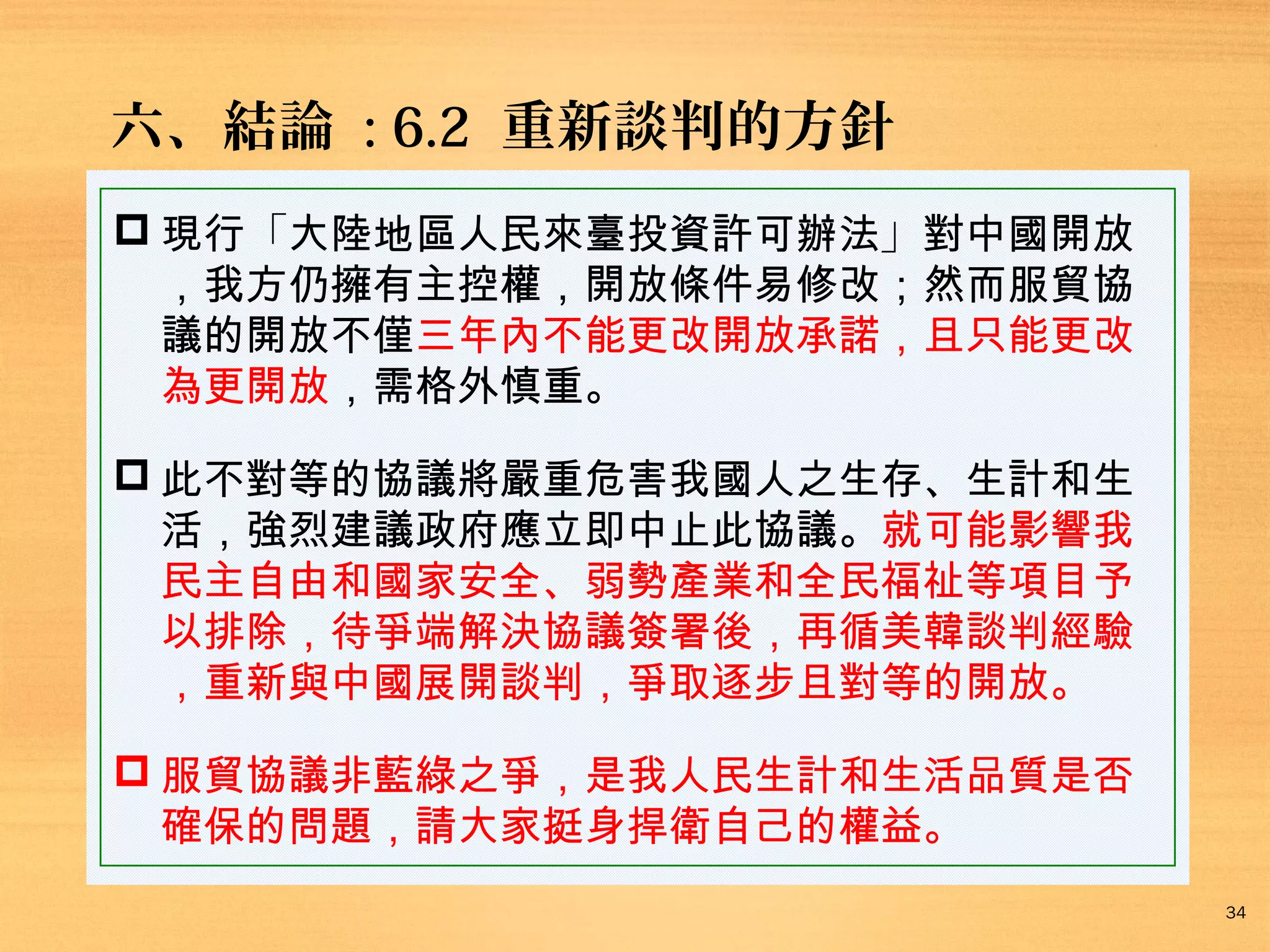 六、結論 : 6.2 重新談判的方針
 現行「大陸地區人民來臺投資許可辦法」對中國開放
，我方仍擁有主控權，開放條件易修改；然而服貿協
議的開放不僅三年內不能更改開放承諾，且只能更改
為更開放，需格外慎重。
 此不對等的協議將嚴重危害我國人之生存、生計和生
活，強烈建議政府應立即中止此協議。就可能影響我
民主自由和國家安全、弱勢產業和全民福祉等項目予
以排除，待爭端解決協議簽署後，再循美韓談判經驗
，重新與中國展開談判，爭取逐步且對等的開放。
 服貿協議非藍綠之爭，是我人民生計和生活品質是否
確保的問題，請大家挺身捍衛自己的權益。
34

 