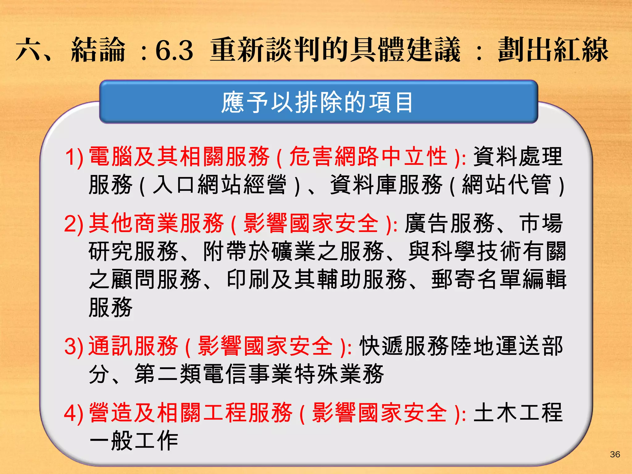 六、結論 : 6.3 重新談判的具體建議 : 劃出紅線
應予以排除的項目
1) 電腦及其相關服務 ( 危害網路中立性 ): 資料處理
服務 ( 入口網站經營 ) 、資料庫服務 ( 網站代管 )
2) 其他商業服務 ( 影響國家安全 ): 廣告服務、市場
研究服務、附帶於礦業之服務、與科學技術有關
之顧問服務、印刷及其輔助服務、郵寄名單編輯
服務
3) 通訊服務 ( 影響國家安全 ): 快遞服務陸地運送部
分、第二類電信事業特殊業務
4) 營造及相關工程服務 ( 影響國家安全 ): 土木工程
一般工作

36

 