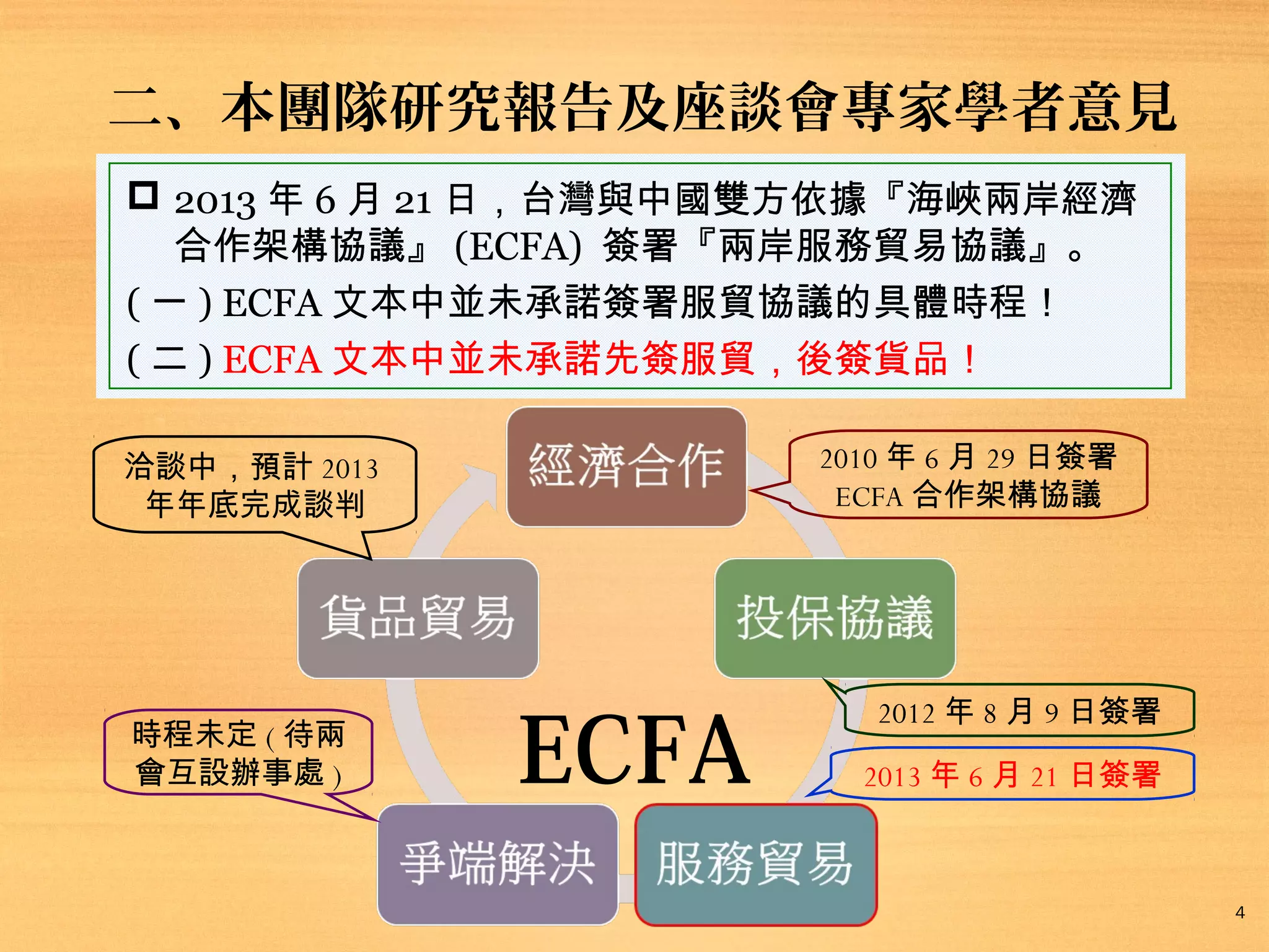 二、本團隊研究報告及座談會專家學者意見
 2013 年 6 月 21 日，台灣與中國雙方依據『海峽兩岸經濟
合作架構協議』 (ECFA) 簽署『兩岸服務貿易協議』。
( 一 ) ECFA 文本中並未承諾簽署服貿協議的具體時程！
( 二 ) ECFA 文本中並未承諾先簽服貿，後簽貨品！
2010 年 6 月 29 日簽署
ECFA 合作架構協議

洽談中，預計 2013
年年底完成談判

時程未定 ( 待兩
會互設辦事處 )

ECFA

2012 年 8 月 9 日簽署
2013 年 6 月 21 日簽署

4

 