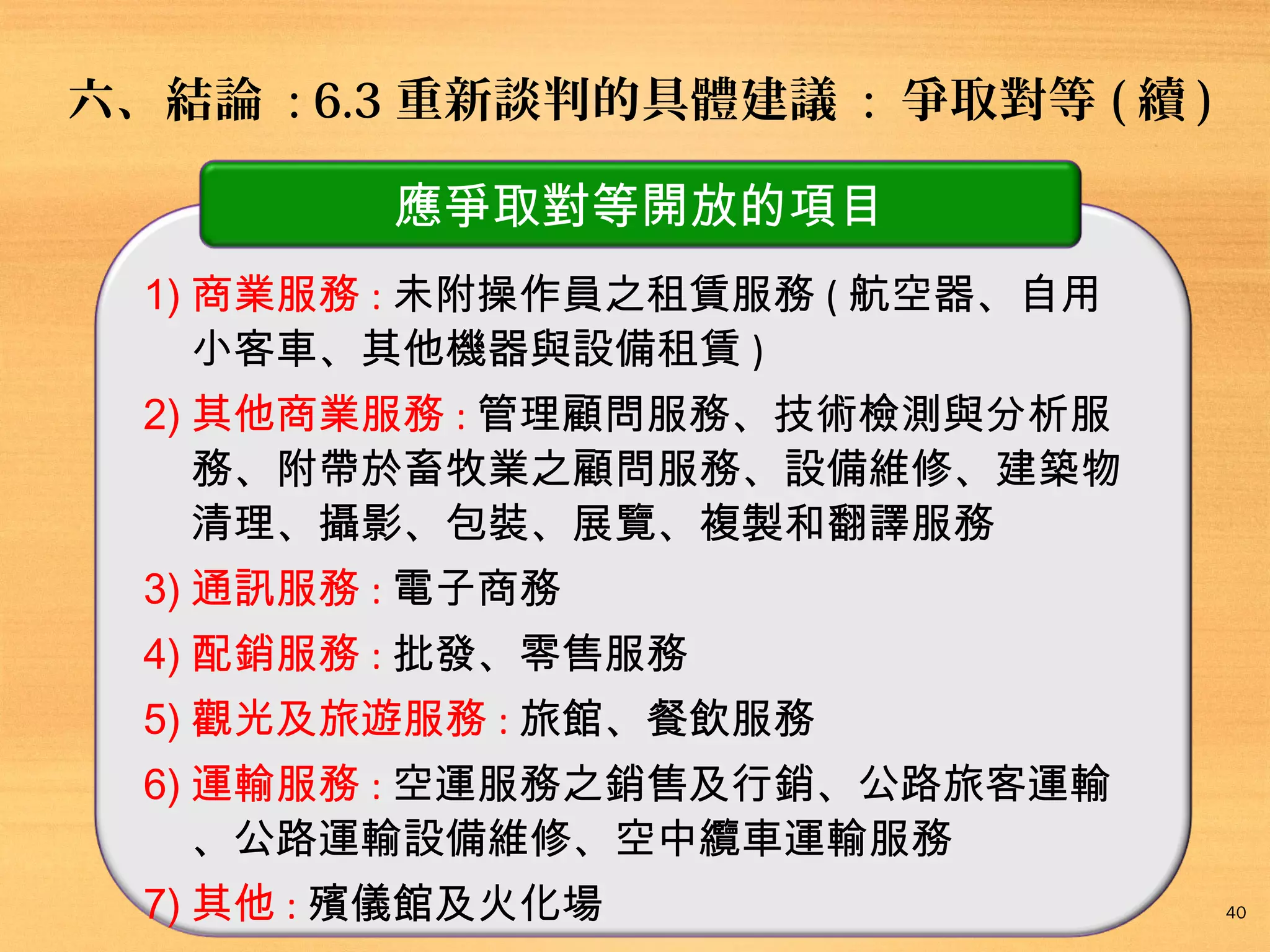 六、結論 : 6.3 重新談判的具體建議 : 爭取對等 ( 續 )
應爭取對等開放的項目
1) 商業服務 : 未附操作員之租賃服務 ( 航空器、自用
小客車、其他機器與設備租賃 )
2) 其他商業服務 : 管理顧問服務、技術檢測與分析服
務、附帶於畜牧業之顧問服務、設備維修、建築物
清理、攝影、包裝、展覽、複製和翻譯服務
3) 通訊服務 : 電子商務
4) 配銷服務 : 批發、零售服務
5) 觀光及旅遊服務 : 旅館、餐飲服務
6) 運輸服務 : 空運服務之銷售及行銷、公路旅客運輸
、公路運輸設備維修、空中纜車運輸服務
7) 其他 : 殯儀館及火化場

40

 