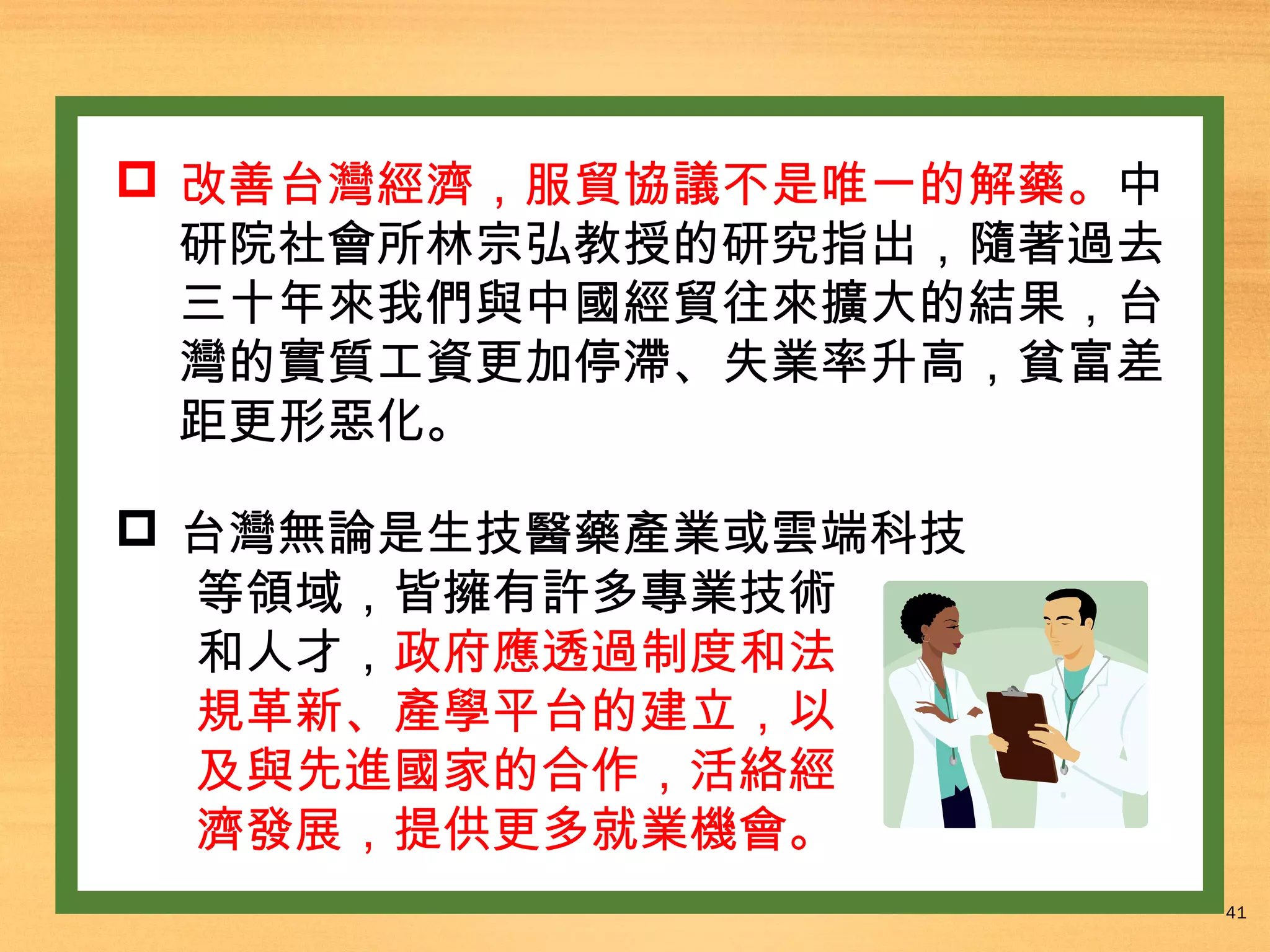  改善台灣經濟，服貿協議不是唯一的解藥。中
研院社會所林宗弘教授的研究指出，隨著過去
三十年來我們與中國經貿往來擴大的結果，台
灣的實質工資更加停滯、失業率升高，貧富差
距更形惡化。
 台灣無論是生技醫藥產業或雲端科技
等領域，皆擁有許多專業技術
和人才，政府應透過制度和法
規革新、產學平台的建立，以
及與先進國家的合作，活絡經
濟發展，提供更多就業機會。
41

 