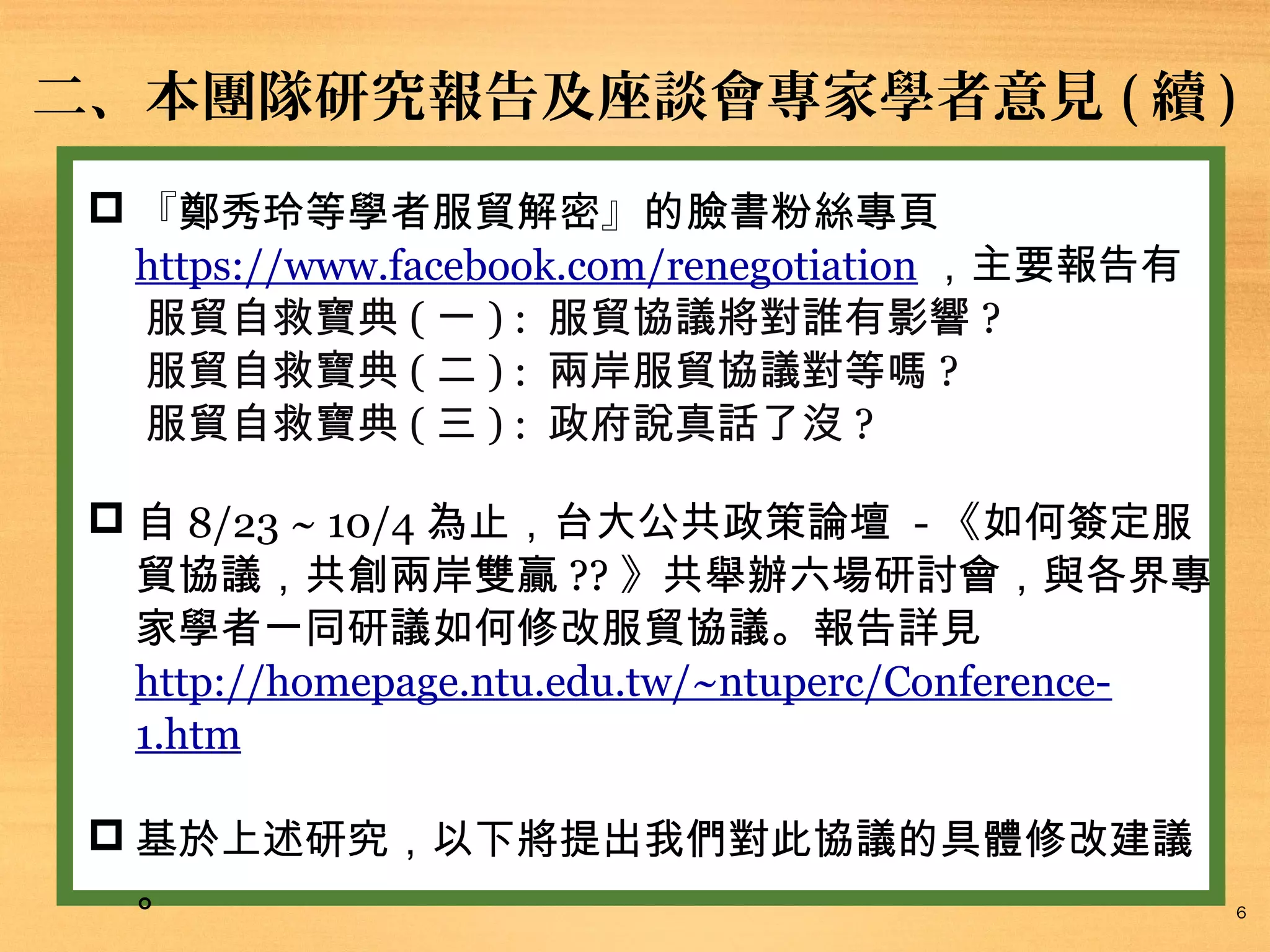 二、本團隊研究報告及座談會專家學者意見 ( 續 )
 『鄭秀玲等學者服貿解密』的臉書粉絲專頁
https://www.facebook.com/renegotiation ，主要報告有
服貿自救寶典 ( 一 ) : 服貿協議將對誰有影響 ?
服貿自救寶典 ( 二 ) : 兩岸服貿協議對等嗎 ?
服貿自救寶典 ( 三 ) : 政府說真話了沒 ?
 自 8/23 ~ 10/4 為止，台大公共政策論壇 - 《如何簽定服
貿協議，共創兩岸雙贏 ?? 》共舉辦六場研討會，與各界專
家學者一同研議如何修改服貿協議。報告詳見
http://homepage.ntu.edu.tw/~ntuperc/Conference1.htm
 基於上述研究，以下將提出我們對此協議的具體修改建議
。

6

 