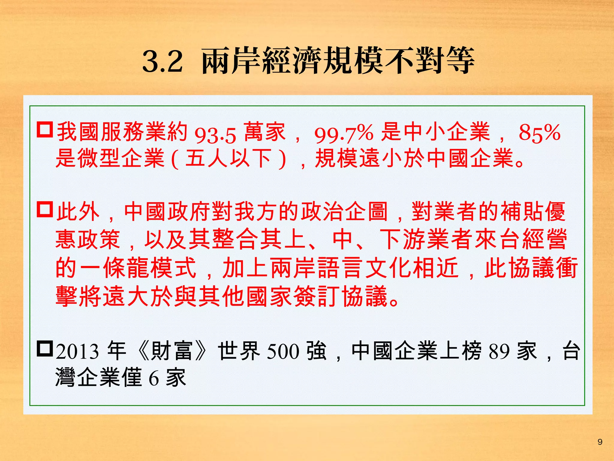 3.2 兩岸經濟規模不對等
我國服務業約 93.5 萬家， 99.7% 是中小企業， 85%
是微型企業 ( 五人以下 ) ，規模遠小於中國企業。
此外，中國政府對我方的政治企圖，對業者的補貼優
惠政策，以及其整合其上、中、下游業者來台經營

的一條龍模式，加上兩岸語言文化相近，此協議衝
擊將遠大於與其他國家簽訂協議。

2013 年《財富》世界 500 強，中國企業上榜 89 家，台
灣企業僅 6 家
9

 