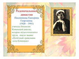 Родоначальники
династии
Пшенникова Екатерина
Георгиевна
(1920 – 1991)
учитель биологии
Каменской школы,
ветеран педагогического
труда, имела звание
«Почётный гражданин
села Каменное»

 