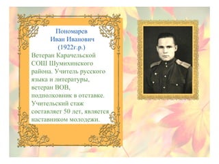 Пономарев
Иван Иванович
(1922г.р.)
Ветеран Карачельской
СОШ Шумихинского
района. Учитель русского
языка и литературы,
ветеран ВОВ,
подполковник в отставке.
Учительский стаж
составляет 50 лет, является
наставником молодежи.

 