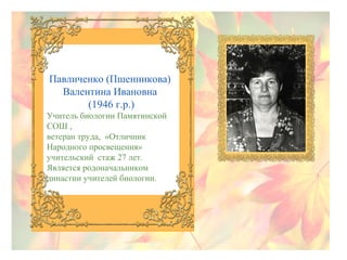 Павличенко (Пшенникова)
Валентина Ивановна
(1946 г.р.)
Учитель биологии Памятинской
СОШ ,
ветеран труда, «Отличник
Народного просвещения»
учительский стаж 27 лет.
Является родоначальником
династии учителей биологии.

 