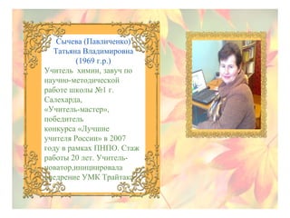 Сычева (Павличенко)
Татьяна Владимировна
(1969 г.р.)
Учитель химии, завуч по
научно-методической
работе школы №1 г.
Салехарда,
«Учитель-мастер»,
победитель
конкурса «Лучшие
учителя России» в 2007
году в рамках ПНПО. Стаж
работы 20 лет. Учительноватор,инициировала
внедрение УМК Трайтака.

 