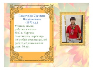 Павличенко Светлана
Владимировна
(1970 г.р.)
Учитель химии,
работает в школе
№17 г. Кургана.
Заместитель директора
по учебно-воспитательной
работе, её учительский
стаж 16 лет.

 