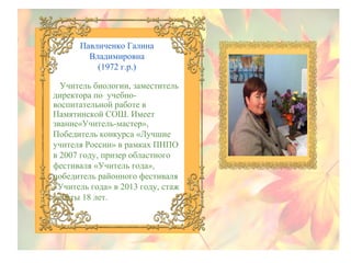 Павличенко Галина
Владимировна
(1972 г.р.)
Учитель биологии, заместитель
директора по учебновоспитательной работе в
Памятинской СОШ. Имеет
звание«Учитель-мастер»,
Победитель конкурса «Лучшие
учителя России» в рамках ПНПО
в 2007 году, призер областного
фестиваля «Учитель года»,
победитель районного фестиваля
«Учитель года» в 2013 году, стаж
работы 18 лет.

 