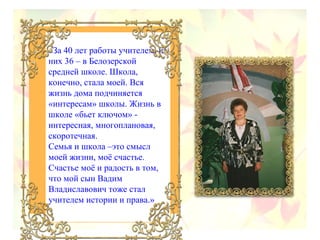 «За 40 лет работы учителем, из
них 36 – в Белозерской
средней школе. Школа,
конечно, стала моей. Вся
жизнь дома подчиняется
«интересам» школы. Жизнь в
школе «бьет ключом» интересная, многоплановая,
скоротечная.
Семья и школа –это смысл
моей жизни, моё счастье.
Счастье моё и радость в том,
что мой сын Вадим
Владиславович тоже стал
учителем истории и права.»

 