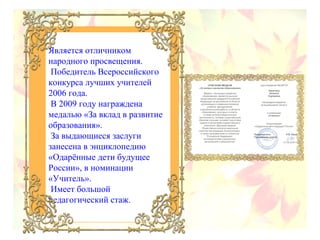 Является отличником
народного просвещения.
Победитель Всероссийского
конкурса лучших учителей
2006 года.
В 2009 году награждена
медалью «За вклад в развитие
образования».
За выдающиеся заслуги
занесена в энциклопедию
«Одарённые дети будущее
России», в номинации
«Учитель».
Имеет большой
педагогический стаж.

 
