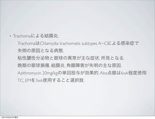 •

Trachomaによる結膜炎;
 TrachomaはChlamydia trachomatis subtypes A~Cによる感染症で
 失明の原因となる病態.
 粘性膿性分泌物と眼球の異常が主な症状, 所見となる.
 晩期の眼球損傷, 結膜炎, 角膜障害が失明の主な原因.
 Azithromycin 20mg/kgの単回投与が効果的. Abx点眼は6wk程度使用
 TC, EMを3wk使用すること選択肢.

13年10月24日木曜日

 