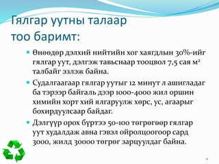 Гялгар уутны талаар
тоо баримт:
 Өнөөдөр дэлхий нийтийн хог хаягдлын 30%-ийг
гялгар уут, дэлгэж тавьснаар тооцвол 7,5 сая м2
талбайг эзлэж байна.
 Судалгаагаар гялгар уутыг 12 минут л ашигладаг
ба тэрээр байгаль дээр 1000-4000 жил оршин
химийн хорт хий ялгаруулж хөрс, ус, агаарыг
бохирдуулсаар байдаг.
 Дэлгүүр орох бүртээ 50-100 төгрөгөөр гялгар
уут худалдаж авна гэвэл ойролцоогоор сард
3000, жилд 30000 төгрөг зарцуулдаг байна.
11
 