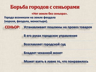 Борьба городов с сеньорами
«Нет земли без сеньора».
Города возникали на земле феодала
(короля, феодала, монастыря).

СЕНЬОР: Устанавливает пошлины на провоз товаров
В его руках городское управление

Возглавляет городской суд
Владеет чеканкой монет
Может взять в лавке то, что понравилось

 
