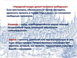 «Городской воздух делает человека свободным»
Если крестьянину, убежавшему от своего господина,
удавалось прожить в городе «год и день», он становился
свободным человеком.
Коммуна – город, освободившийся от власти сеньора;
независимый город, имеющий собственное
самоуправление.

Хартия – грамота, дававшая или подтверждающая те или
иные права городов. Предоставлялась сеньорами или
королем, который, как правило, поддерживал горожан в
борьбе с сеньорами.

 