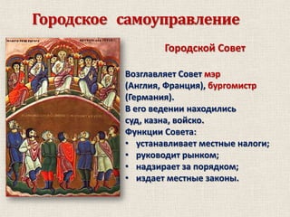 Городское самоуправление
Городской Совет
Возглавляет Совет мэр
(Англия, Франция), бургомистр
(Германия).
В его ведении находились
суд, казна, войско.
Функции Совета:
• устанавливает местные налоги;
• руководит рынком;
• надзирает за порядком;
• издает местные законы.

 