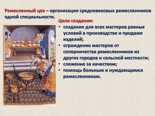 Ремесленный цех – организация средневековых ремесленников
одной специальности.
Цели создания:
• создание для всех мастеров равных
условий в производстве и продаже
изделий;
• ограждение мастеров от
соперничества ремесленников из
других городов и сельской местности;
• слежение за качеством;
• помощь больным и нуждающимся
ремесленникам.

 