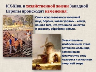 К X-XIвв. в хозяйственной жизни Западной
Европы происходят изменения:
Стали использоваться колесный
плуг, борона, новая упряжь – хомут,
конная тяга, что улучшило качество
и скорость обработки земли.

Значительным
изобретением стала
ветряная мельница,
заменившая
физическую силу
человека и животных
энергией ветра.

 