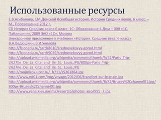 Использованные ресурсы
Е.В.Агибалова, Г.М.Донской Всеобщая история. История Средних веков. 6 класс. –
М., Просвещение 2012 г.
CD История Средних веков 6 класс. 1С: Образование 4.Дом – 000 «1СПаблишинг», 2009 ЗАО «1С», Москва
Электронное приложение к учебнику «История. Средние века. 6 класс»
В.А.Ведюшкин, В.И.Уколова
http://fcior.edu.ru/card/8610/srednevekovyy-gorod.html
http://fcior.edu.ru/card/9039/srednevekovyy-gorod.html
http://upload.wikimedia.org/wikipedia/commons/thumb/5/52/Paris_TripL%27Ile_De_La_Cite_and_Ile_St._Louis.JPG/800px-Paris_TripL%27Ile_De_La_Cite_and_Ile_St._Louis.JPG
http://mojmirok.ucoz.ru/_fr/11/s5261864.jpg
http://www.nd01.com/img/voyage/2012/06/francfort-sur-le-main.jpg
http://upload.wikimedia.org/wikipedia/commons/thumb/8/82/Bruges%2Cchannel01.jpg/
800px-Bruges%2Cchannel01.jpg
http://www.yana.kiev.ua/img/resortsb/photos_geo/995_7.jpg

 
