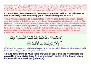 )
41. O my Lord! Forgive me and (forgive) my parents* and all the believers as
well on the Day when reckoning (and accountability) will be held.’
* Here reference is made to the real father of the Prophet Ibrahim (Abraham) Tarakh
who was neither a disbeliever nor a polytheist. He was rather a believer in the true Din
(Religion). Azar was in fact Ibrahim’s uncle who brought him up after his father’s demise
and was called his father figuratively. He was a polytheist, and Ibrahim (Abraham) was
forbidden to pray for his forgiveness. In this Verse the prayer is meant for his real
parents. Allah liked this prayer so much that it has been prescribed for the Umma
(Community) to supplicate with it in all of the ritual Prayers.

42.

(
o

42. And never think of Allah to be unaware of the works the wrongdoers are
doing. He is only giving them (the wrongdoers) respite till the Day on which
the eyes will be stare-fixed (in horror).

 