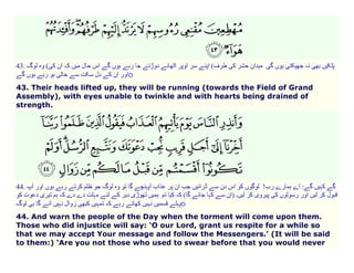 43.

(
o

43. Their heads lifted up, they will be running (towards the Field of Grand
Assembly), with eyes unable to twinkle and with hearts being drained of
strength.

44.
o
44. And warn the people of the Day when the torment will come upon them.
Those who did injustice will say: ‘O our Lord, grant us respite for a while so
that we may accept Your message and follow the Messengers.’ (It will be said
to them:) ‘Are you not those who used to swear before that you would never

 