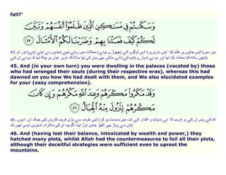 fall?’

45.

(
o

45. And (in your own turn) you were dwelling in the palaces (vacated by) those
who had wronged their souls (during their respective eras), whereas this had
dawned on you how We had dealt with them, and We also elucidated examples
for your (easy comprehension).

46.
o
46. And (having lost their balance, intoxicated by wealth and power,) they
hatched many plots, whilst Allah had the countermeasures to foil all their plots,
although their deceitful strategies were sufficient even to uproot the
mountains.

 