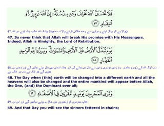o

47.

47. So never think that Allah will break His promise with His Messengers.
Indeed, Allah is Almighty, the Lord of Retribution.

48.

(
o

48. The Day when (this) earth will be changed into a different earth and all the
heavens will also be changed and the entire mankind will appear before Allah,
the One, (and) the Dominant over all;

49.

o

49. And that Day you will see the sinners fettered in chains;

 