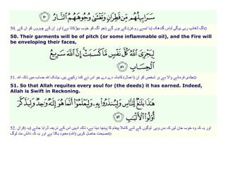 o

50.

50. Their garments will be of pitch (or some inflammable oil), and the Fire will
be enveloping their faces,

o

51.

51. So that Allah requites every soul for (the deeds) it has earned. Indeed,
Allah is Swift in Reckoning.

52.

)
o

 