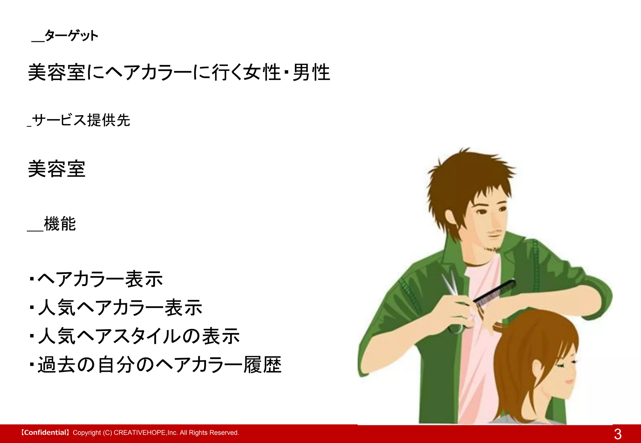 ＿ターゲット

美容室にヘアカラーに行く女性・男性
_サービス提供先

美容室
＿機能

・ヘアカラー表示
・人気ヘアカラー表示
・人気ヘアスタイルの表示
・過去の自分のヘアカラー履歴

【Confidential】Copyright (C) CREATIVEHOPE,Inc. All Rights Reserved.

3

 