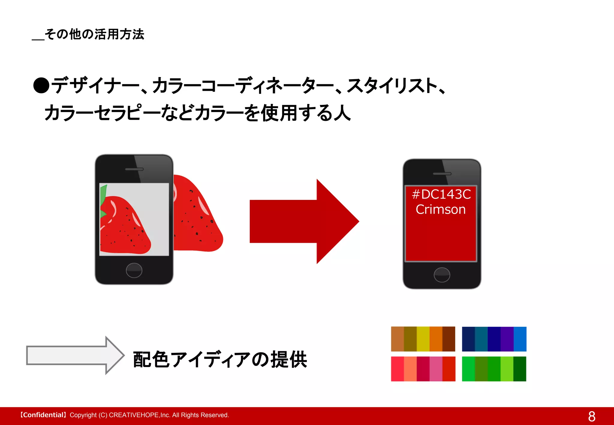 ＿その他の活用方法

●デザイナー、カラーコーディネーター、スタイリスト、
カラーセラピーなどカラーを使用する人

#DC143C
Crimson

配色アイディアの提供
【Confidential】Copyright (C) CREATIVEHOPE,Inc. All Rights Reserved.

8

 