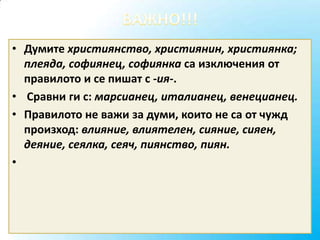 • Думите християнство, християнин, християнка;
плеяда, софиянец, софиянка са изключения от
правилото и се пишат с -ия-.
• Сравни ги с: марсианец, италианец, венецианец.
• Правилото не важи за думи, които не са от чужд
произход: влияние, влиятелен, сияние, сияен,
деяние, сеялка, сеяч, пиянство, пиян.
•

 