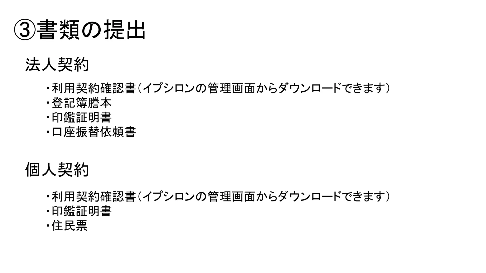 ③書類の提出
法人契約
・利用契約確認書（イプシロンの管理画面からダウンロードできます）
・登記簿謄本
・印鑑証明書
・口座振替依頼書

個人契約
・利用契約確認書（イプシロンの管理画面からダウンロードできます）
・印鑑証明書
・住民票

 