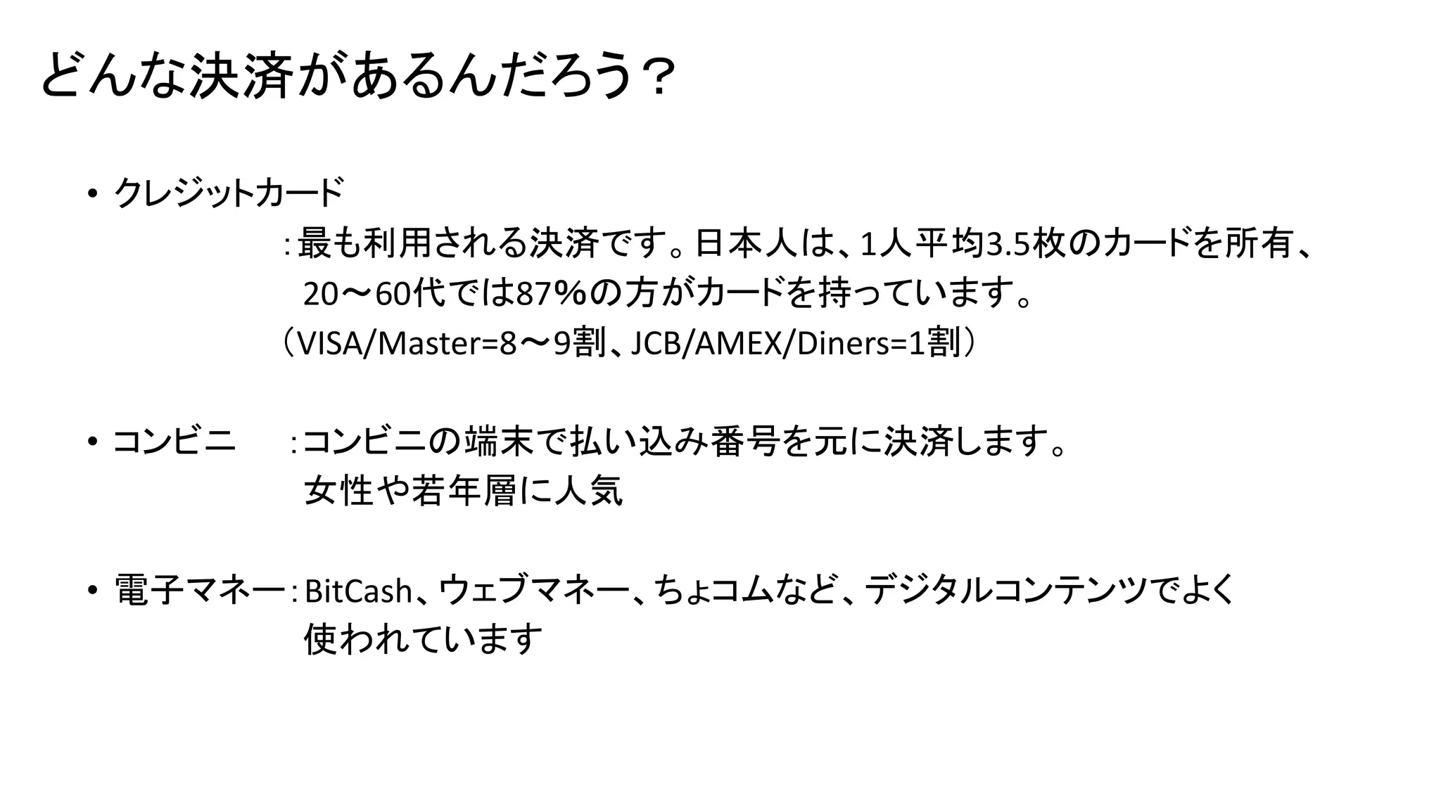 どんな決済があるんだろう？
• クレジットカード
：最も利用される決済です。日本人は、1人平均3.5枚のカードを所有、
20～60代では87％の方がカードを持っています。
（VISA/Master=8～9割、JCB/AMEX/Diners=1割）
• コンビニ

：コンビニの端末で払い込み番号を元に決済します。
女性や若年層に人気

• 電子マネー：BitCash、ウェブマネー、ちょコムなど、デジタルコンテンツでよく
使われています

 