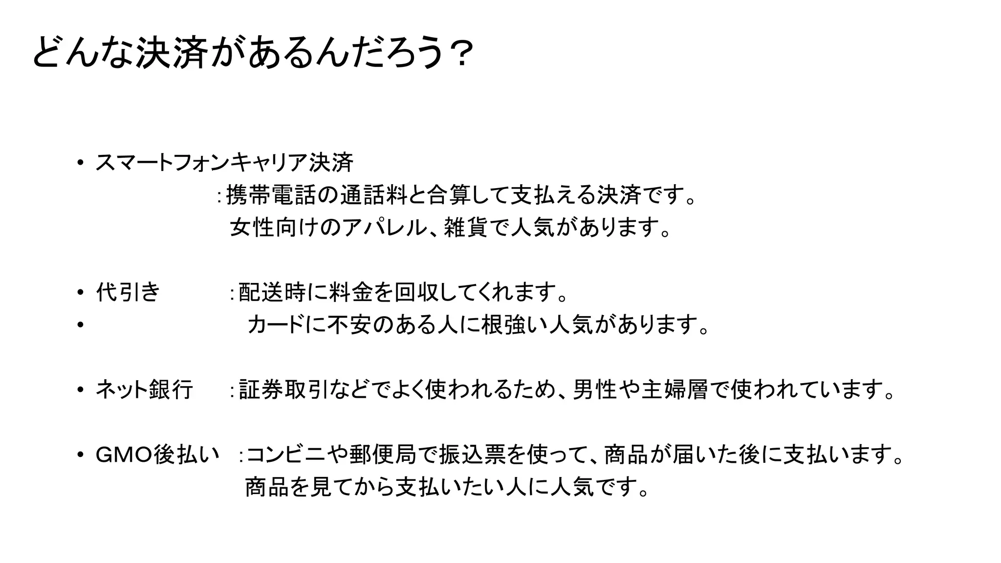 どんな決済があるんだろう？
• スマートフォンキャリア決済
：携帯電話の通話料と合算して支払える決済です。
女性向けのアパレル、雑貨で人気があります。
• 代引き
•

：配送時に料金を回収してくれます。
カードに不安のある人に根強い人気があります。

• ネット銀行

：証券取引などでよく使われるため、男性や主婦層で使われています。

• ＧＭＯ後払い ：コンビニや郵便局で振込票を使って、商品が届いた後に支払います。
商品を見てから支払いたい人に人気です。

 