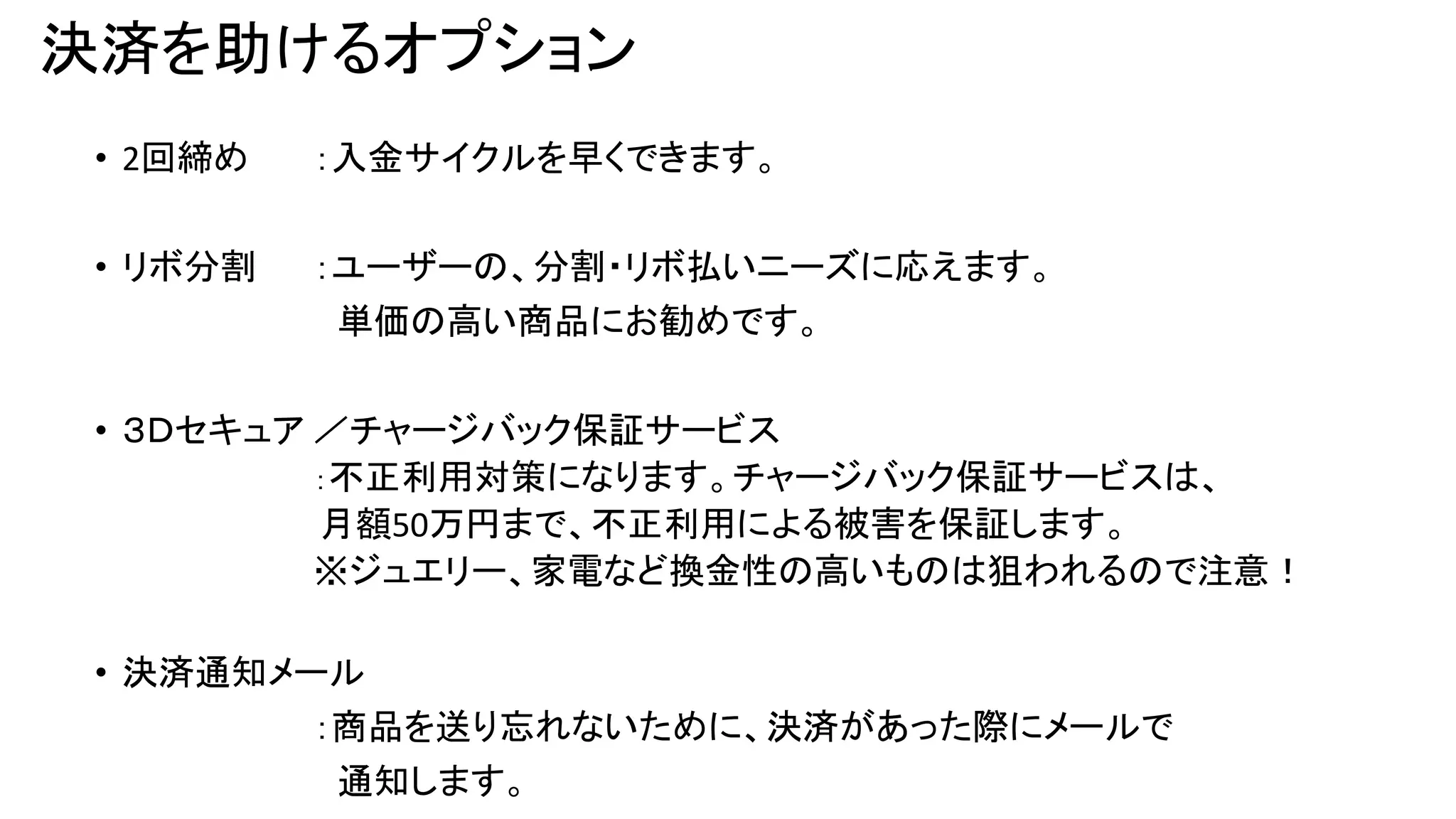 決済を助けるオプション
• 2回締め

：入金サイクルを早くできます。

• リボ分割

：ユーザーの、分割・リボ払いニーズに応えます。
単価の高い商品にお勧めです。

• ３Ｄセキュア ／チャージバック保証サービス
：不正利用対策になります。チャージバック保証サービスは、
月額50万円まで、不正利用による被害を保証します。
※ジュエリー、家電など換金性の高いものは狙われるので注意！
• 決済通知メール
：商品を送り忘れないために、決済があった際にメールで
通知します。

 