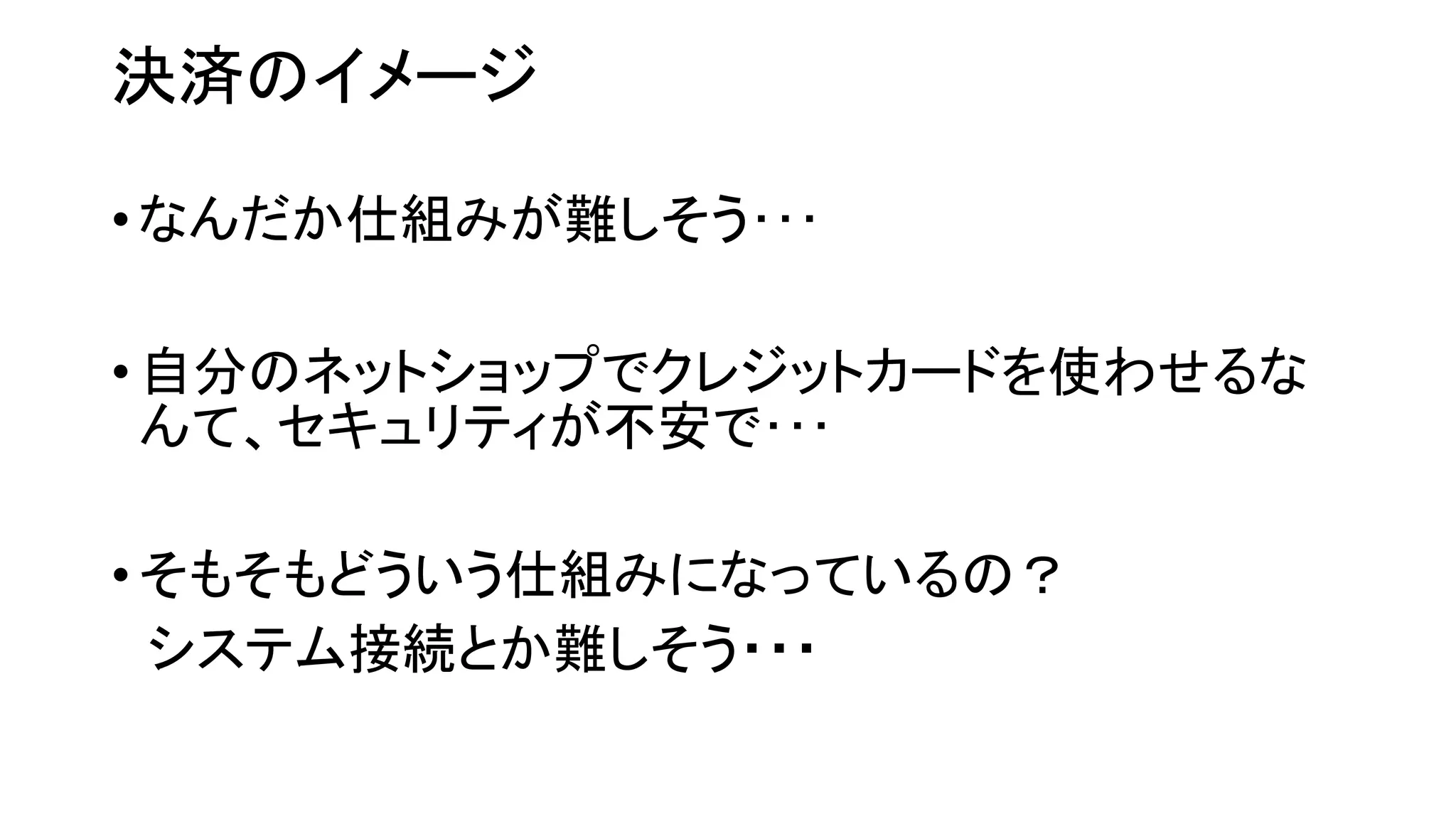 決済のイメージ
• なんだか仕組みが難しそう･･･
• 自分のネットショップでクレジットカードを使わせるな
んて、セキュリティが不安で･･･
• そもそもどういう仕組みになっているの？
システム接続とか難しそう・・・

 