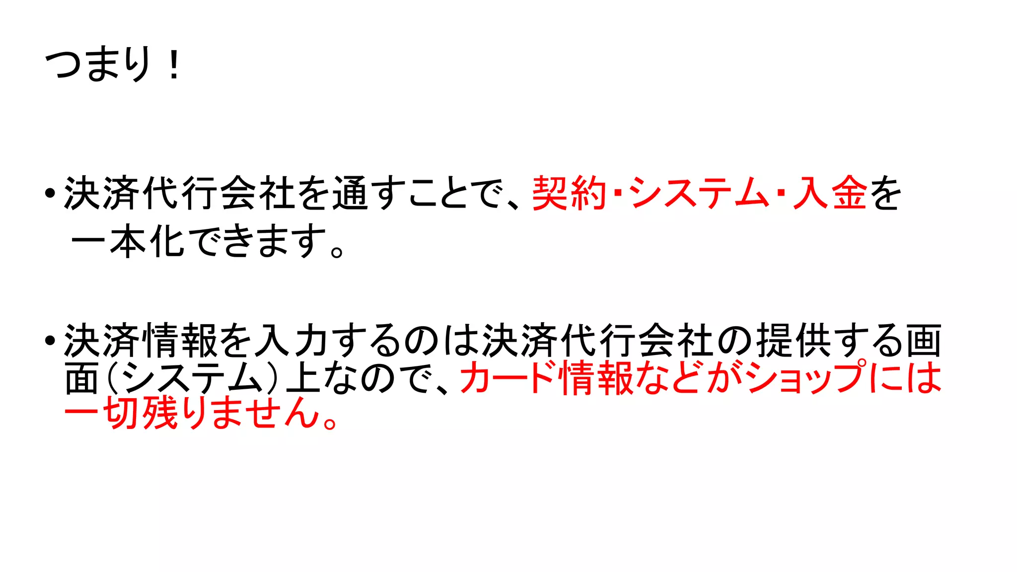 つまり！
• 決済代行会社を通すことで、契約・システム・入金を
一本化できます。

• 決済情報を入力するのは決済代行会社の提供する画
面（システム）上なので、カード情報などがショップには
一切残りません。

 