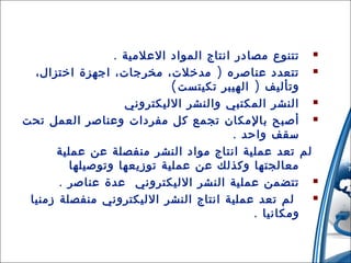‫‪ ‬تتنوع مصادر انتاج المواد العلمية .‬
‫‪ ‬تتعدد عناصره ) مدخلت، مخرجات، اجهزة اختزال،‬
‫وتأليف ) الهيبر تكيتست (‬
‫‪ ‬النشر المكتبي والنشر الليكتروني‬
‫‪ ‬أصبح بالمكان تجمع كل مفردات وعناصر العمل تحت‬
‫سقف واحد .‬
‫لم تعد عملية انتاج مواد النشر منفصلة عن عملية‬
‫معالجتها وكذلك عن عملية توزيعها وتوصيلها‬
‫‪ ‬تتضمن عملية النشر الليكتروني عدة عناصر .‬
‫‪‬‬
‫لم تعد عملية انتاج النشر الليكتروني منفصلة زمنيا‬
‫ومكانيا .‬
‫21‬

‫31/42/01‬

 