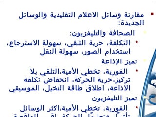 ‫‪ ‬مقارنة وسائل العلم التقليدية والوسائل‬
‫الجديدة:‬
‫‪ ‬الصحافة والتليفزيون :‬
‫‪ ‬التكلفة، حرية التلقي، سهولة السترجاع،‬
‫استخدام الصور، سهولة النقل‬
‫‪ ‬تميز الذاعة‬
‫‪ ‬الفورية، تخطي المية،التلقي بل‬
‫تركيز،حرية الحركة، انخفاض تكلفة‬
‫الذاعة، اطلق طاقة التخيل، الموسيقي‬
‫‪ ‬تميز التليفزيون‬
‫‪‬‬
‫الفورية، تخطي المية،اكثر الوسائل 31/42/01‬
‫51‬

 