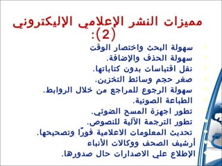 ‫‪‬‬
‫‪‬‬
‫‪‬‬
‫‪‬‬
‫‪‬‬
‫‪‬‬
‫‪‬‬
‫‪‬‬
‫‪‬‬
‫‪‬‬
‫71‬

‫‪‬‬

‫مميزات النشر العلمي الليكتروني‬
‫) 2 (:‬
‫سهولة البحث واختصار الوقت‬
‫سهولة الحذف والضافة .‬
‫نقل اقتباسات بدون كتاباتها .‬
‫صغر حجم وسائط التخزين .‬
‫سهولة الرجوع للمراجع من خلل الروابط .‬
‫الطباعة الصوتية .‬
‫تطور اجهزة المسح الضوئي .‬
‫تطور الترجمة اللية للنصوص .‬
‫تحديث المعلومات العلمية فو را وتصحيحها .‬
‫ً‬
‫أرشيف الصحف ووكالت النباء‬
‫الطلع علي الصدارات حال صدورها .‬

‫31/42/01‬

 