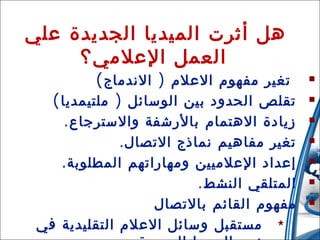 ‫هل أثرت الميديا الجديدة علي‬
‫العمل العلمي؟‬
‫‪‬‬
‫‪‬‬
‫‪‬‬
‫‪‬‬
‫‪‬‬
‫‪‬‬
‫‪‬‬
‫81‬

‫تغير مفهوم العلم ) الندماج (‬
‫تقلص الحدود بين الوسائل ) ملتيمديا (‬
‫زيادة الهتمام بالرشفة والسترجاع .‬
‫تغير مفاهيم نماذج التصال .‬
‫إعداد العلميين ومهاراتهم المطلوبة .‬
‫المتلقي النشط .‬
‫مفهوم القائم بالتصال‬
‫31/42/01‬
‫‪ ‬مستقبل وسائل العلم التقليدية في‬

 