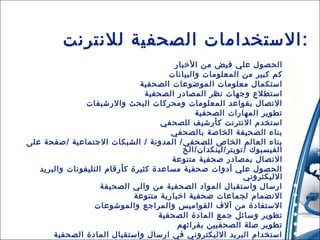 ‫:الستخدامات الصحفية للنترنت‬
‫‪‬‬
‫‪‬‬
‫‪‬‬
‫‪‬‬
‫‪‬‬
‫‪‬‬
‫‪‬‬
‫‪‬‬
‫‪‬‬
‫‪‬‬
‫‪‬‬
‫‪‬‬
‫‪‬‬
‫‪‬‬
‫‪‬‬
‫‪‬‬
‫‪‬‬

‫الحصول علي فيض من الخبار‬
‫كم كبير من المعلومات والبيانات‬
‫استكمال معلومات الموضوعات الصحفية‬
‫استطلع وجهات نظر المصادر الصحفية‬
‫التصال بقواعد المعلومات ومحركات البحث والرشيفات‬
‫تطوير المهارات الصحفية‬
‫استخدم النترنت كأرشيف للصحفي‬
‫بناء الصحيفة الخاصة بالصحفي‬
‫بناء العالم الخاص للصحفي / المدونة / الشبكات الجتماعية /صفحة على‬
‫الفيسبوك /تويتر/لينكدان/الخ‬
‫التصال بمصادر صحفية متنوعة‬
‫الحصول علي أدوات صحفية مساعدة كثيرة كأرقام التليفونات والبريد‬
‫الليكتروني‬
‫ارسال واستقبال المواد الصحفية من والي الصحيفة‬
‫النضمام لجماعات صحفية اخبارية متنوعة‬
‫الستفادة من آل ف القواميس والمراجع والموشوعات‬
‫تطوير وسائل جمع المادة الصحفية‬
‫تطوير صلة الصحفيين بقرائهم‬
‫استخدام البريد الليكتروني في ارسال واستقبال المادة الصحفية‬

 